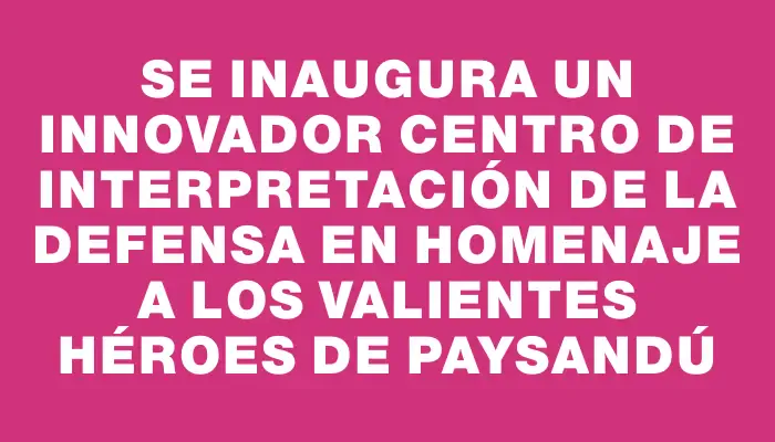 Se inaugura un innovador Centro de Interpretación de la Defensa en homenaje a los valientes héroes de Paysandú