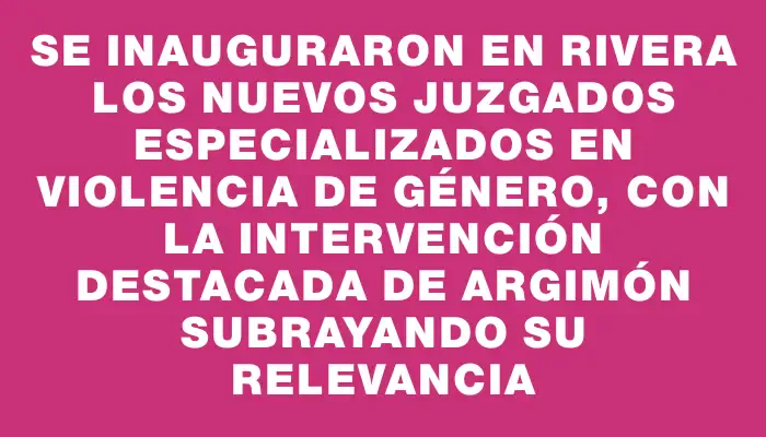 Se inauguraron en Rivera los nuevos juzgados especializados en violencia de género, con la intervención destacada de Argimón subrayando su relevancia