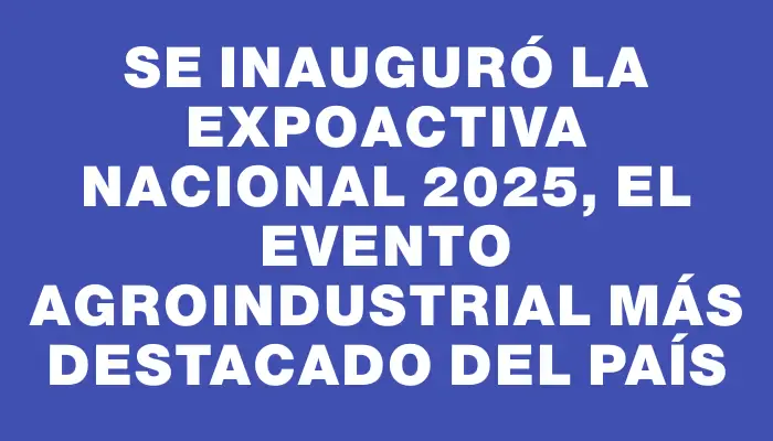 Se inauguró la Expoactiva Nacional 2025, el evento agroindustrial más destacado del país