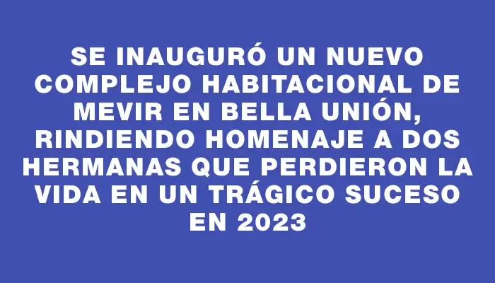 Se inauguró un nuevo complejo habitacional de Mevir en Bella Unión, rindiendo homenaje a dos hermanas que perdieron la vida en un trágico suceso en 2023