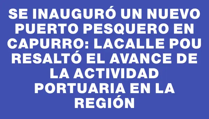 Se inauguró un nuevo puerto pesquero en Capurro: Lacalle Pou resaltó el avance de la actividad portuaria en la región