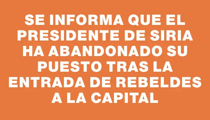 Se informa que el presidente de Siria ha abandonado su puesto tras la entrada de rebeldes a la capital