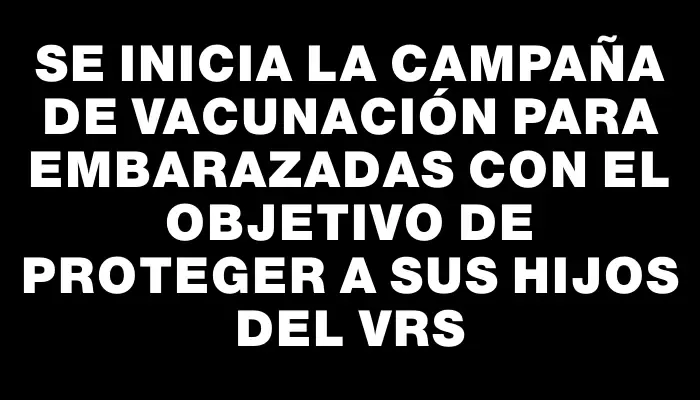 Se inicia la campaña de vacunación para embarazadas con el objetivo de proteger a sus hijos del Vrs