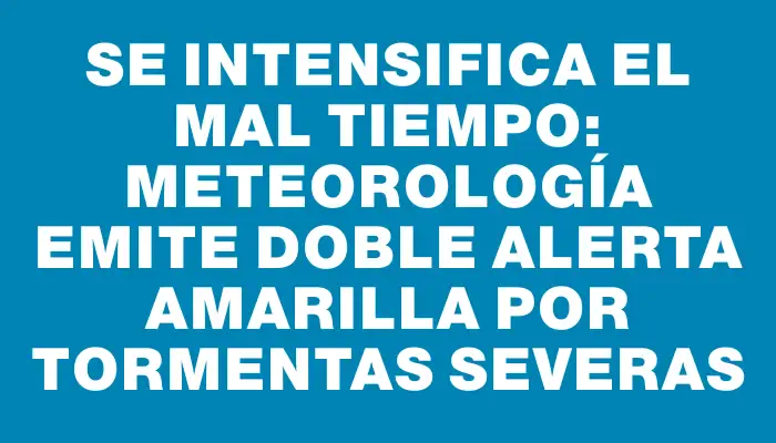 Se intensifica el mal tiempo: Meteorología emite doble alerta amarilla por tormentas severas