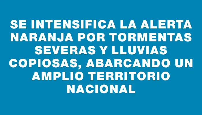 Se intensifica la alerta naranja por tormentas severas y lluvias copiosas, abarcando un amplio territorio nacional