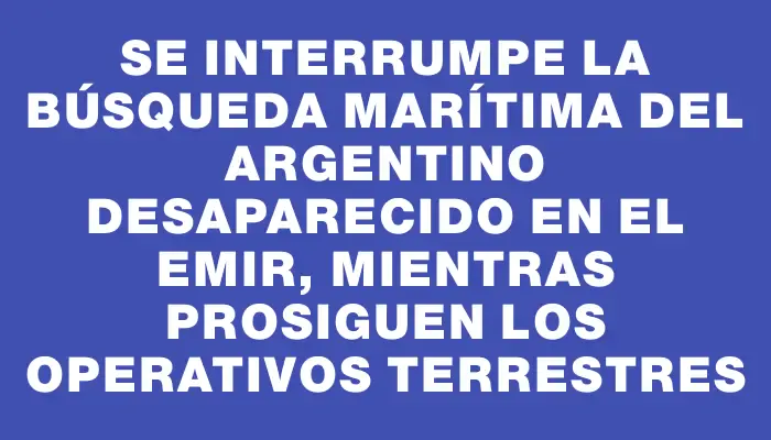 Se interrumpe la búsqueda marítima del argentino desaparecido en el Emir, mientras prosiguen los operativos terrestres