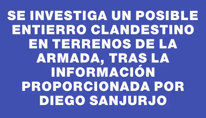 Se investiga un posible entierro clandestino en terrenos de la Armada, tras la información proporcionada por Diego Sanjurjo