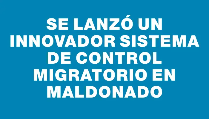 Se lanzó un innovador sistema de control migratorio en Maldonado