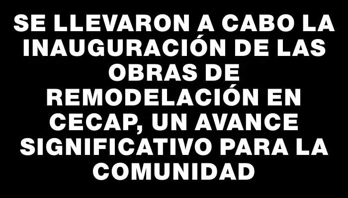 Se llevaron a cabo la inauguración de las obras de remodelación en Cecap, un avance significativo para la comunidad