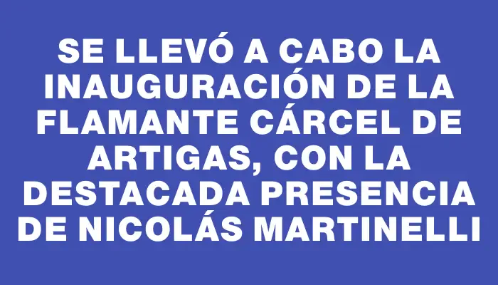 Se llevó a cabo la inauguración de la flamante cárcel de Artigas, con la destacada presencia de Nicolás Martinelli