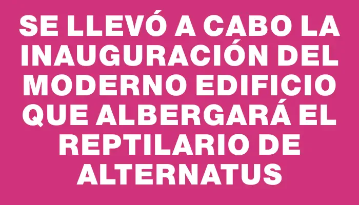 Se llevó a cabo la inauguración del moderno edificio que albergará el reptilario de Alternatus