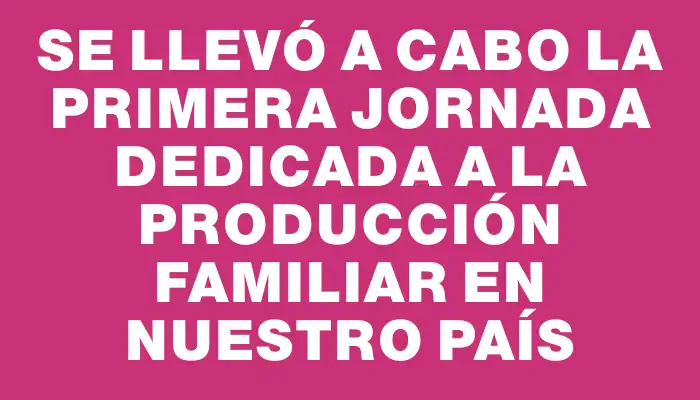 Se llevó a cabo la primera jornada dedicada a la Producción Familiar en nuestro país