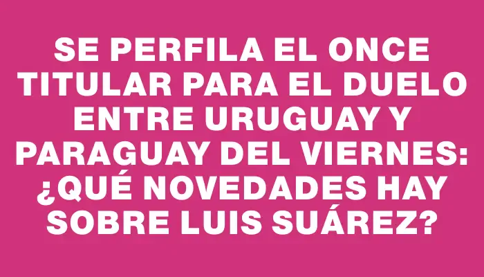 Se perfila el once titular para el duelo entre Uruguay y Paraguay del viernes: ¿qué novedades hay sobre Luis Suárez?