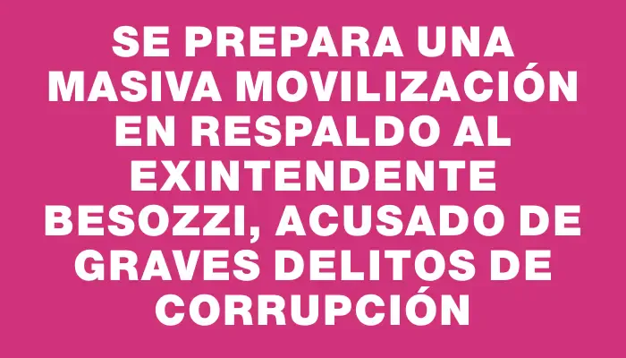 Se prepara una masiva movilización en respaldo al exintendente Besozzi, acusado de graves delitos de corrupción