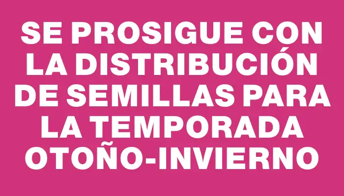 Se prosigue con la distribución de semillas para la temporada otoño-invierno