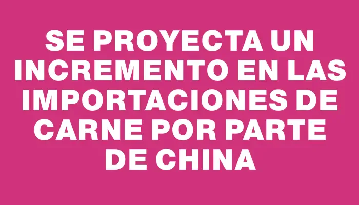 Se proyecta un incremento en las importaciones de carne por parte de China