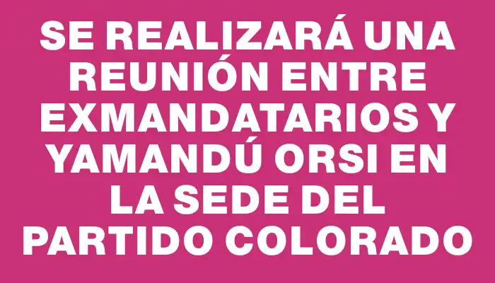 Se realizará una reunión entre exmandatarios y Yamandú Orsi en la sede del Partido Colorado