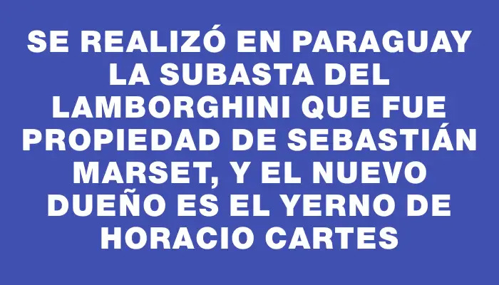 Se realizó en Paraguay la subasta del Lamborghini que fue propiedad de Sebastián Marset, y el nuevo dueño es el yerno de Horacio Cartes