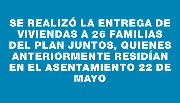 Se realizó la entrega de viviendas a 26 familias del Plan Juntos, quienes anteriormente residían en el asentamiento 22 de Mayo