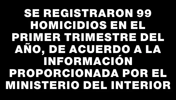 Se registraron 99 homicidios en el primer trimestre del año, de acuerdo a la información proporcionada por el Ministerio del Interior