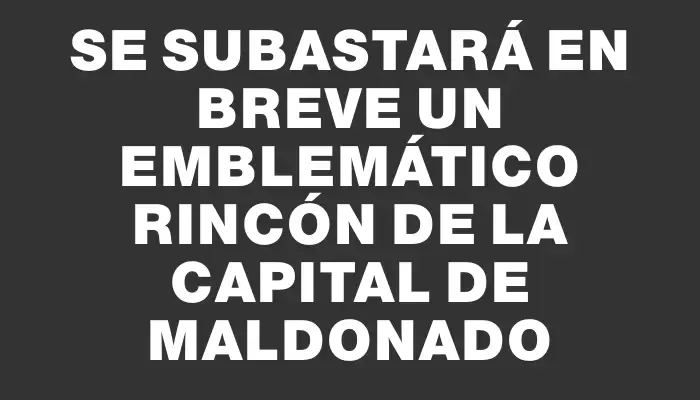 Se subastará en breve un emblemático rincón de la capital de Maldonado