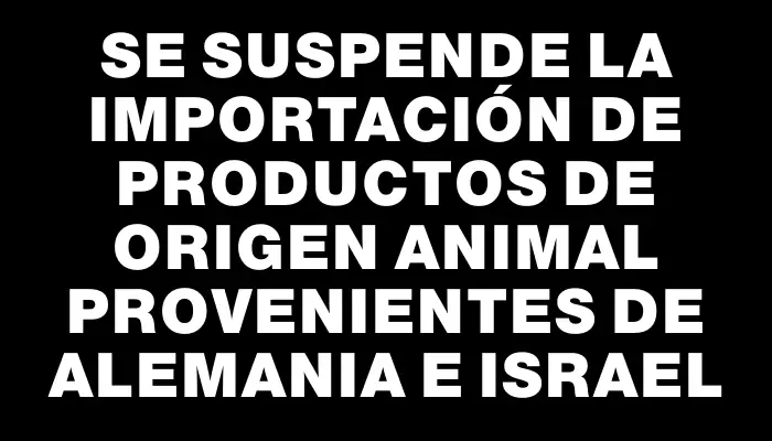 Se suspende la importación de productos de origen animal provenientes de Alemania e Israel