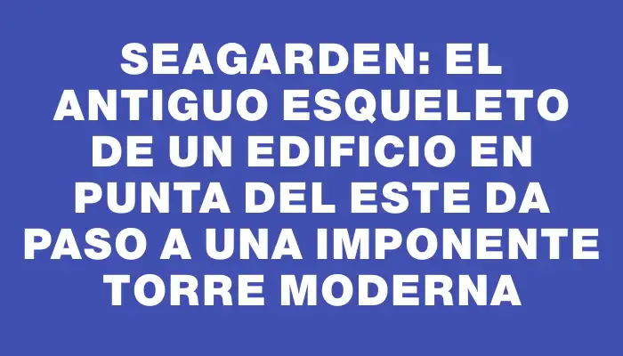 SeaGarden: el antiguo esqueleto de un edificio en Punta del Este da paso a una imponente torre moderna