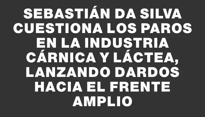 Sebastián Da Silva cuestiona los paros en la industria cárnica y láctea, lanzando dardos hacia el Frente Amplio