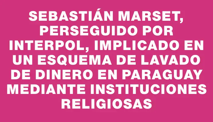 Sebastián Marset, perseguido por Interpol, implicado en un esquema de lavado de dinero en Paraguay mediante instituciones religiosas