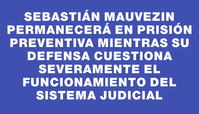 Sebastián Mauvezin permanecerá en prisión preventiva mientras su defensa cuestiona severamente el funcionamiento del sistema judicial