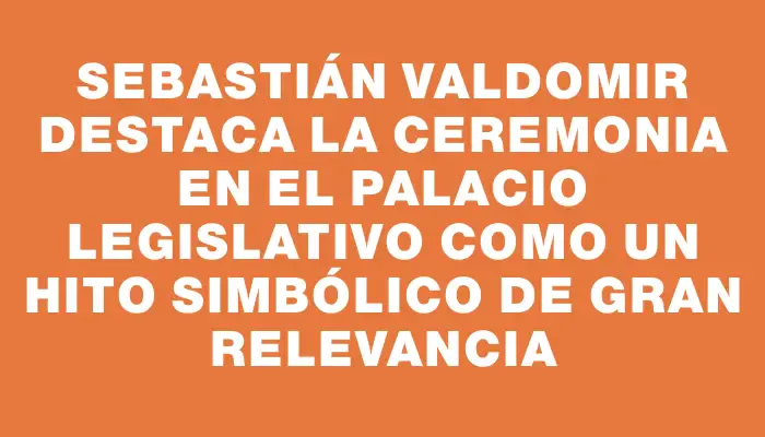 Sebastián Valdomir destaca la ceremonia en el Palacio Legislativo como un hito simbólico de gran relevancia