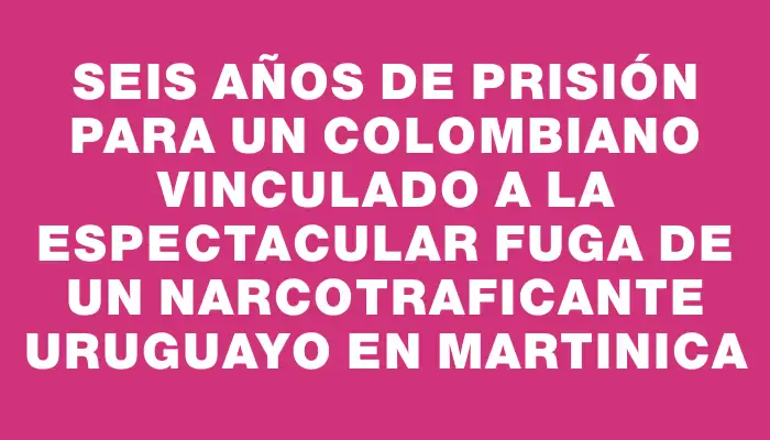 Seis años de prisión para un colombiano vinculado a la espectacular fuga de un narcotraficante uruguayo en Martinica