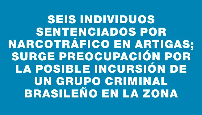 Seis individuos sentenciados por narcotráfico en Artigas; surge preocupación por la posible incursión de un grupo criminal brasileño en la zona