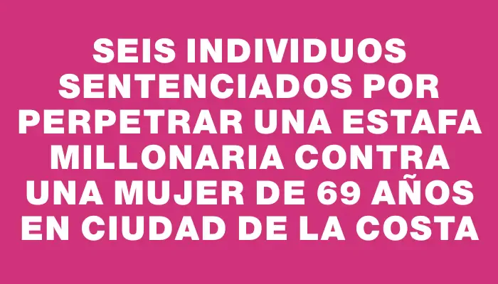 Seis individuos sentenciados por perpetrar una estafa millonaria contra una mujer de 69 años en Ciudad de la Costa