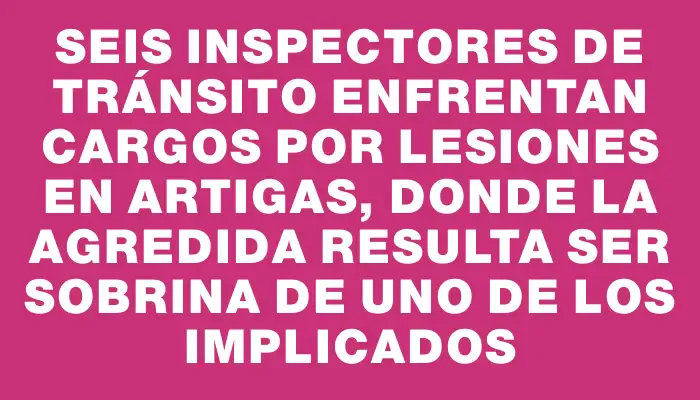 Seis inspectores de tránsito enfrentan cargos por lesiones en Artigas, donde la agredida resulta ser sobrina de uno de los implicados