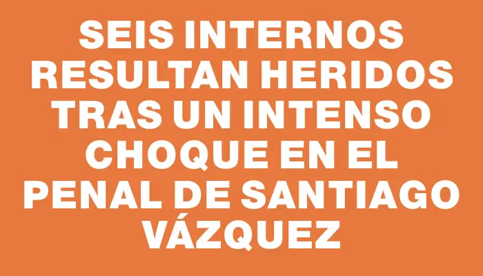 Seis internos resultan heridos tras un intenso choque en el penal de Santiago Vázquez