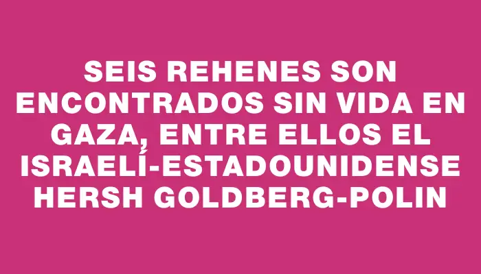 Seis rehenes son encontrados sin vida en Gaza, entre ellos el israelí-estadounidense Hersh Goldberg-Polin