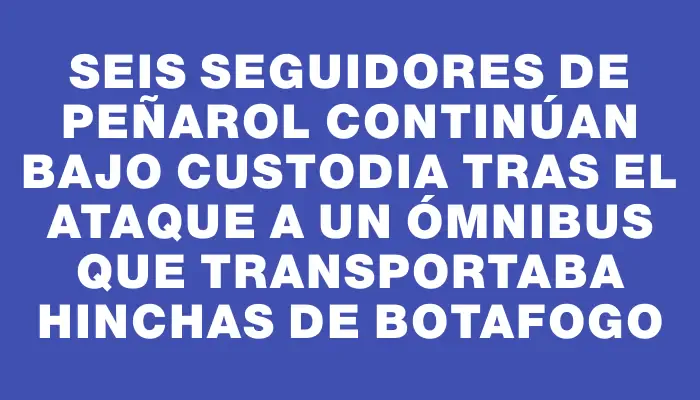 Seis seguidores de Peñarol continúan bajo custodia tras el ataque a un ómnibus que transportaba hinchas de Botafogo