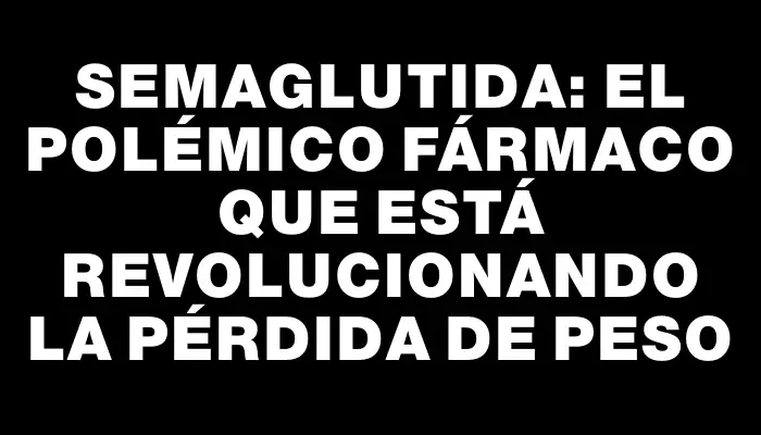 Semaglutida: El polémico fármaco que está revolucionando la pérdida de peso