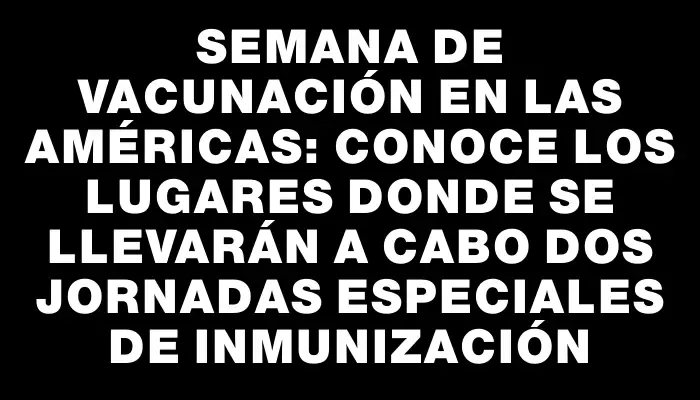 Semana de Vacunación en las Américas: conoce los lugares donde se llevarán a cabo dos jornadas especiales de inmunización