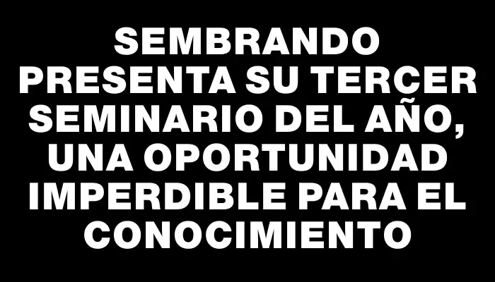 Sembrando presenta su tercer seminario del año, una oportunidad imperdible para el conocimiento