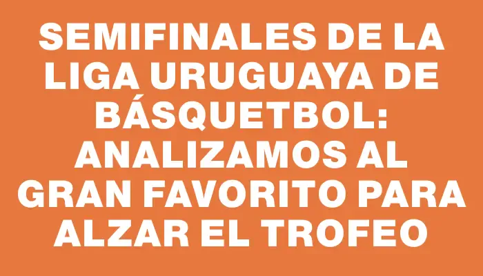 Semifinales de la Liga Uruguaya de Básquetbol: Analizamos al gran favorito para alzar el trofeo