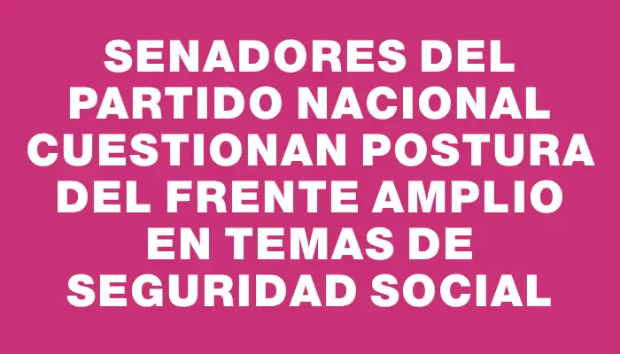 Senadores del Partido Nacional cuestionan postura del Frente Amplio en temas de seguridad social