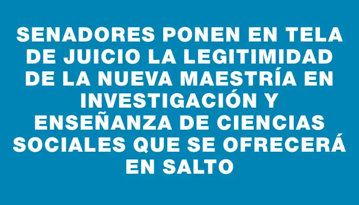 Senadores ponen en tela de juicio la legitimidad de la nueva Maestría en Investigación y Enseñanza de Ciencias Sociales que se ofrecerá en Salto
