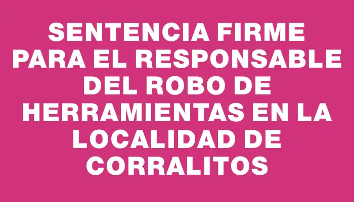 Sentencia firme para el responsable del robo de herramientas en la localidad de Corralitos