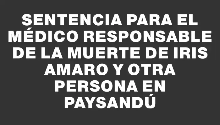 Sentencia para el médico responsable de la muerte de Iris Amaro y otra persona en Paysandú