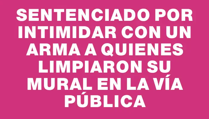 Sentenciado por intimidar con un arma a quienes limpiaron su mural en la vía pública