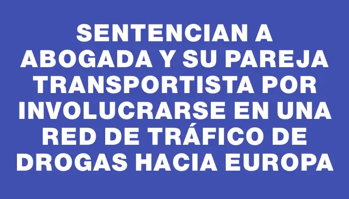 Sentencian a abogada y su pareja transportista por involucrarse en una red de tráfico de drogas hacia Europa