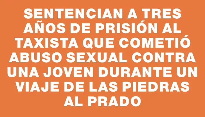 Sentencian a tres años de prisión al taxista que cometió abuso sexual contra una joven durante un viaje de Las Piedras al Prado