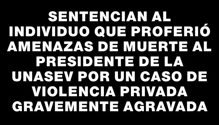 Sentencian al individuo que proferió amenazas de muerte al presidente de la Unasev por un caso de violencia privada gravemente agravada